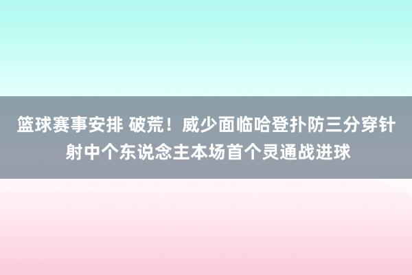 篮球赛事安排 破荒！威少面临哈登扑防三分穿针 射中个东说念主本场首个灵通战进球