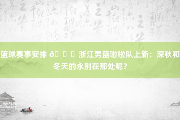 篮球赛事安排 😍浙江男篮啦啦队上新：深秋和冬天的永别在那处呢？