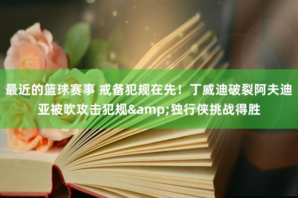 最近的篮球赛事 戒备犯规在先！丁威迪破裂阿夫迪亚被吹攻击犯规&独行侠挑战得胜