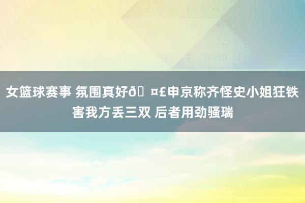 女篮球赛事 氛围真好🤣申京称齐怪史小姐狂铁害我方丢三双 后者用劲骚瑞