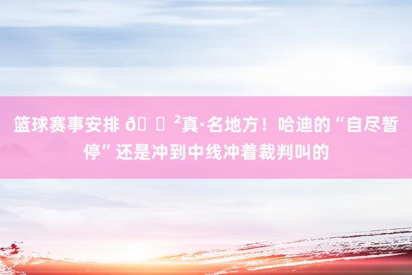 篮球赛事安排 😲真·名地方！哈迪的“自尽暂停”还是冲到中线冲着裁判叫的