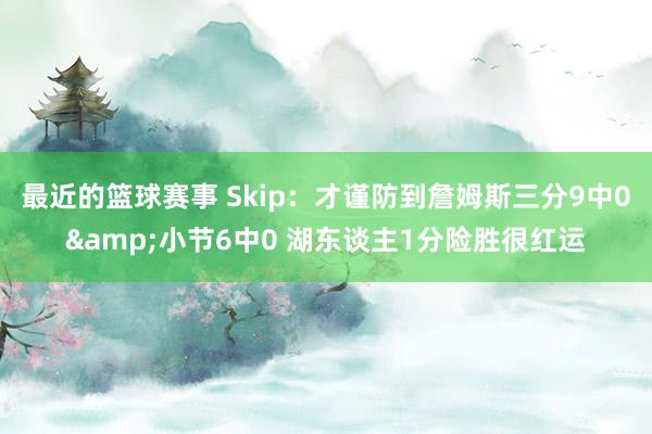 最近的篮球赛事 Skip：才谨防到詹姆斯三分9中0&小节6中0 湖东谈主1分险胜很红运