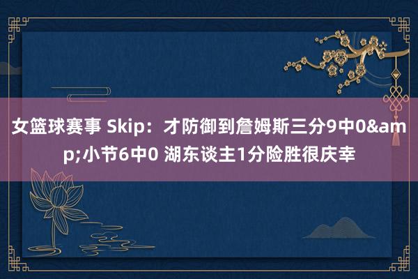 女篮球赛事 Skip：才防御到詹姆斯三分9中0&小节6中0 湖东谈主1分险胜很庆幸