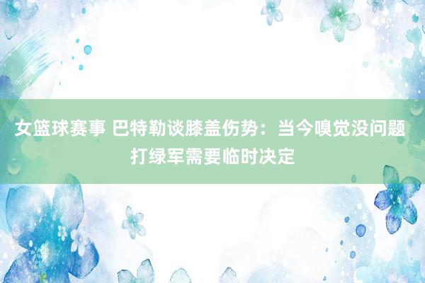 女篮球赛事 巴特勒谈膝盖伤势：当今嗅觉没问题 打绿军需要临时决定