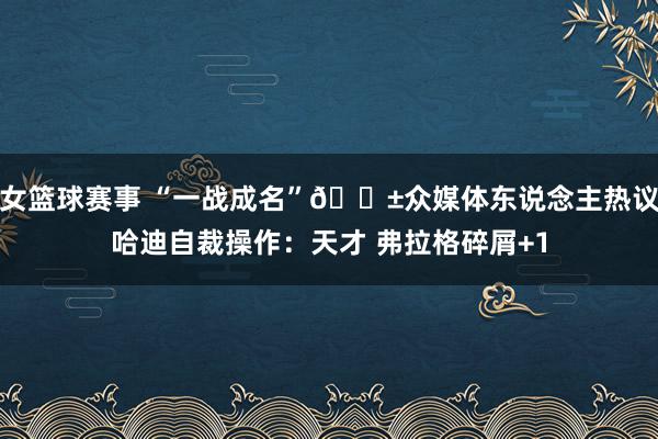 女篮球赛事 “一战成名”😱众媒体东说念主热议哈迪自裁操作：天才 弗拉格碎屑+1