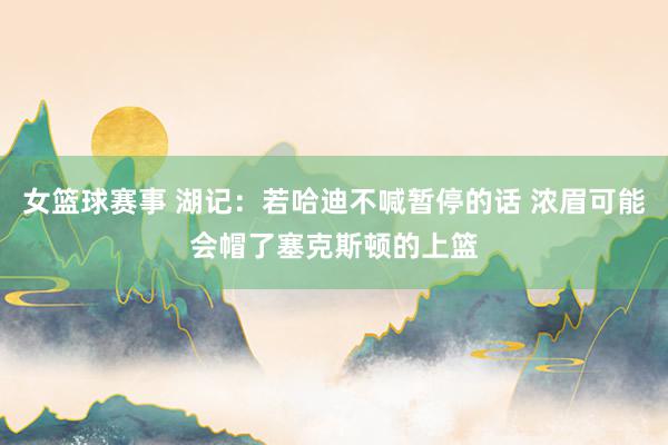 女篮球赛事 湖记：若哈迪不喊暂停的话 浓眉可能会帽了塞克斯顿的上篮