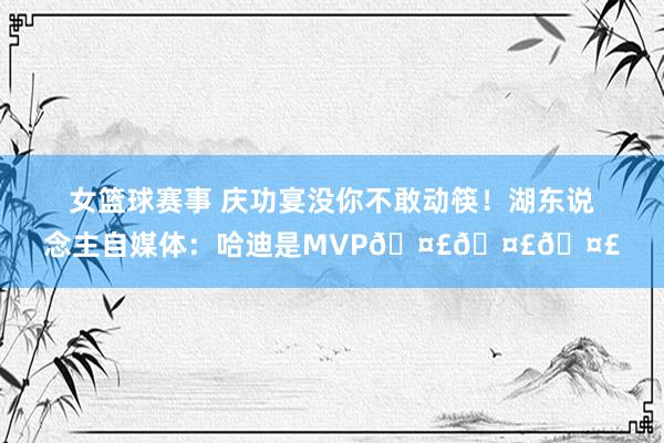 女篮球赛事 庆功宴没你不敢动筷！湖东说念主自媒体：哈迪是MVP🤣🤣🤣