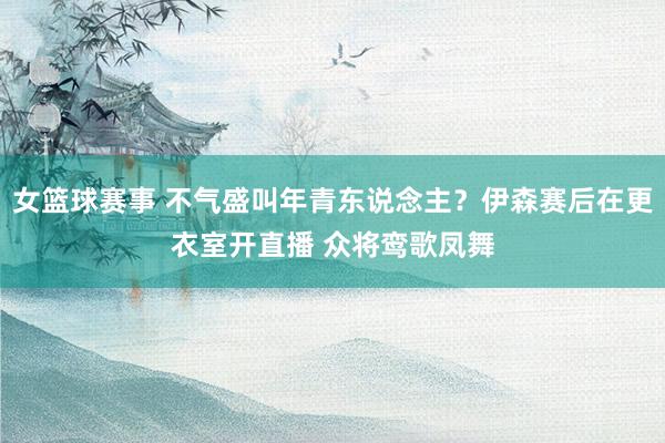 女篮球赛事 不气盛叫年青东说念主？伊森赛后在更衣室开直播 众将鸾歌凤舞