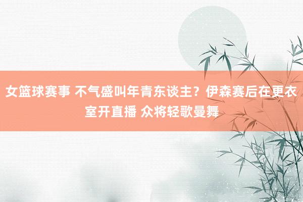 女篮球赛事 不气盛叫年青东谈主？伊森赛后在更衣室开直播 众将轻歌曼舞