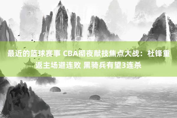 最近的篮球赛事 CBA彻夜献技焦点大战：杜锋重返主场避连败 黑骑兵有望3连杀