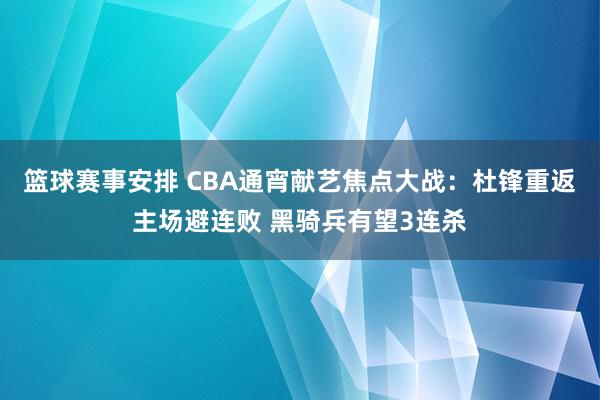 篮球赛事安排 CBA通宵献艺焦点大战：杜锋重返主场避连败 黑骑兵有望3连杀