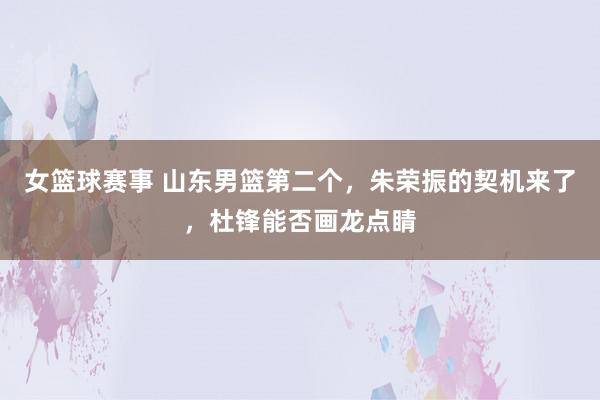 女篮球赛事 山东男篮第二个，朱荣振的契机来了，杜锋能否画龙点睛