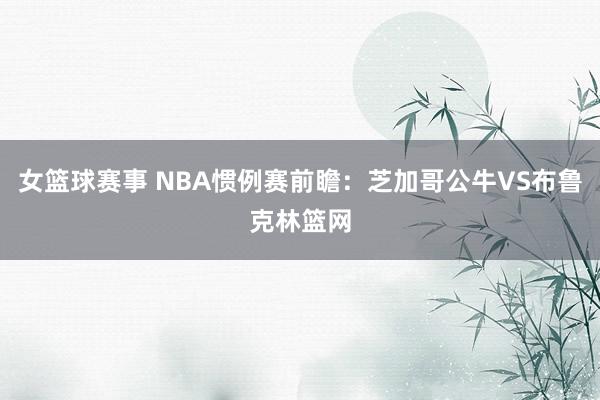 女篮球赛事 NBA惯例赛前瞻：芝加哥公牛VS布鲁克林篮网