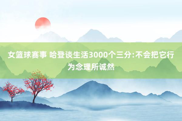 女篮球赛事 哈登谈生活3000个三分:不会把它行为念理所诚然