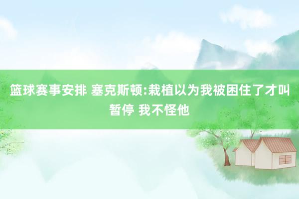 篮球赛事安排 塞克斯顿:栽植以为我被困住了才叫暂停 我不怪他