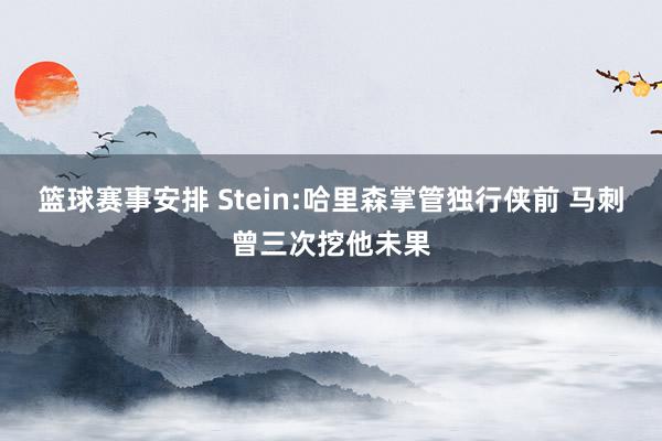 篮球赛事安排 Stein:哈里森掌管独行侠前 马刺曾三次挖他未果