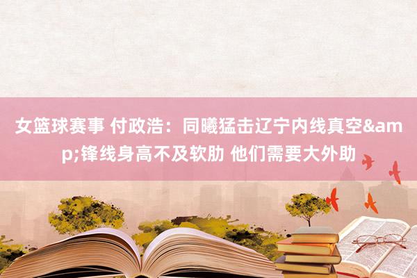 女篮球赛事 付政浩：同曦猛击辽宁内线真空&锋线身高不及软肋 他们需要大外助