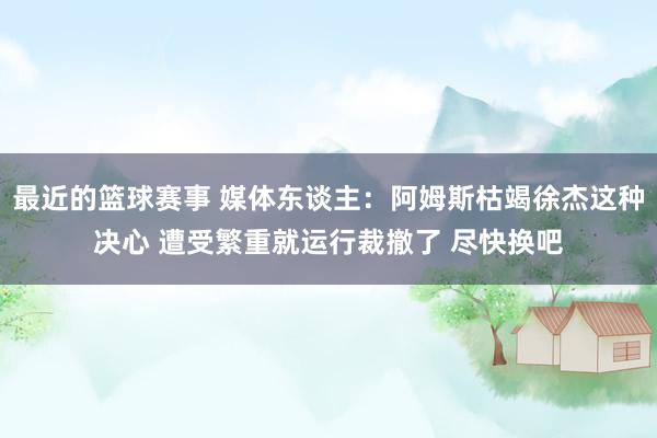 最近的篮球赛事 媒体东谈主：阿姆斯枯竭徐杰这种决心 遭受繁重就运行裁撤了 尽快换吧