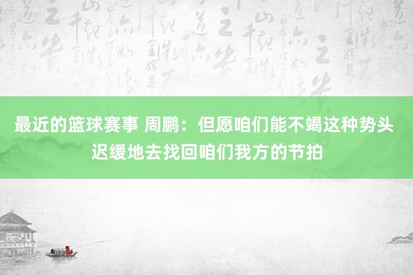 最近的篮球赛事 周鹏：但愿咱们能不竭这种势头 迟缓地去找回咱们我方的节拍