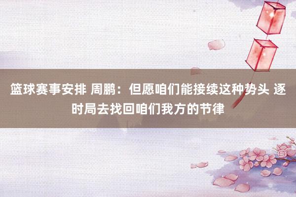 篮球赛事安排 周鹏：但愿咱们能接续这种势头 逐时局去找回咱们我方的节律