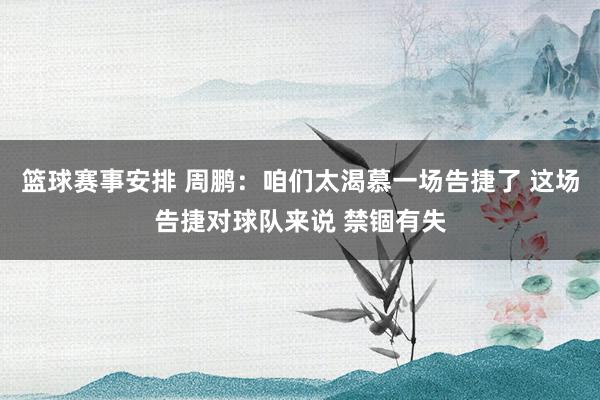 篮球赛事安排 周鹏：咱们太渴慕一场告捷了 这场告捷对球队来说 禁锢有失