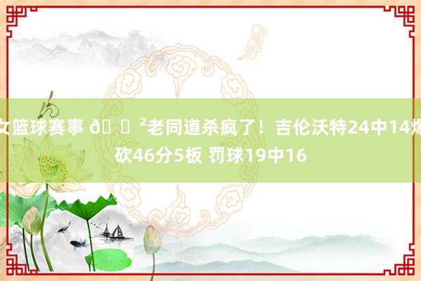 女篮球赛事 😲老同道杀疯了！吉伦沃特24中14爆砍46分5板 罚球19中16