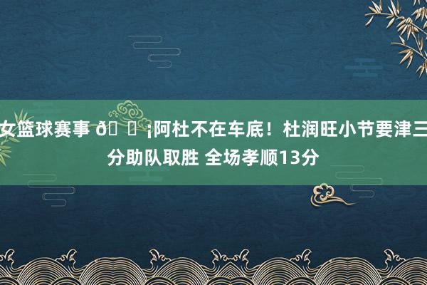 女篮球赛事 🗡阿杜不在车底！杜润旺小节要津三分助队取胜 全场孝顺13分