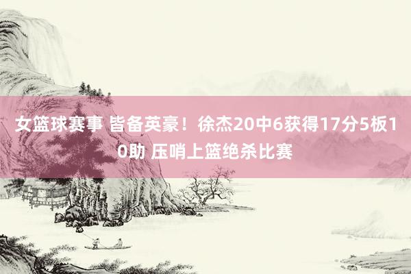 女篮球赛事 皆备英豪！徐杰20中6获得17分5板10助 压哨上篮绝杀比赛