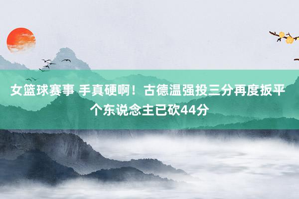 女篮球赛事 手真硬啊！古德温强投三分再度扳平 个东说念主已砍44分