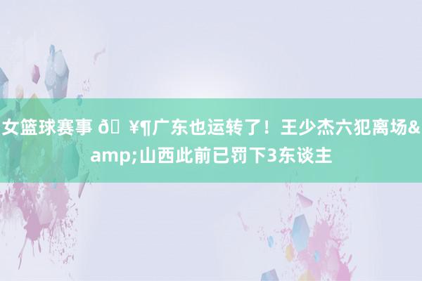 女篮球赛事 🥶广东也运转了！王少杰六犯离场&山西此前已罚下3东谈主