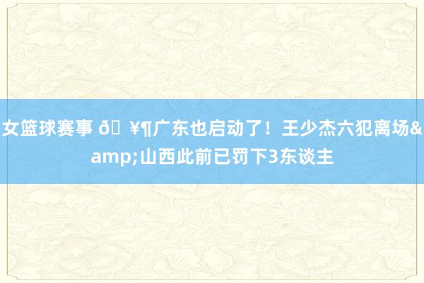 女篮球赛事 🥶广东也启动了！王少杰六犯离场&山西此前已罚下3东谈主