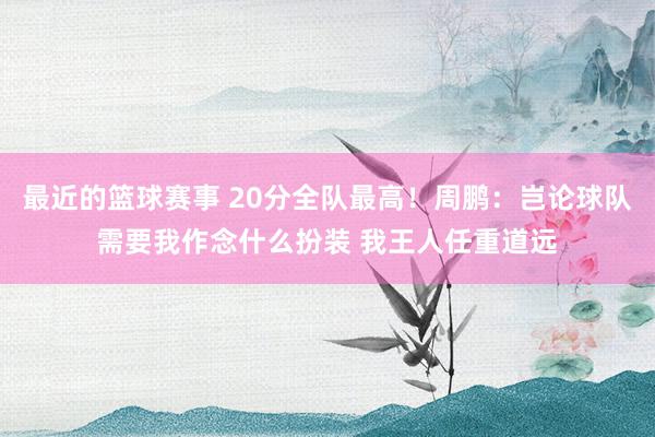 最近的篮球赛事 20分全队最高！周鹏：岂论球队需要我作念什么扮装 我王人任重道远