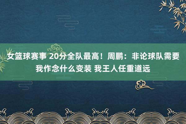 女篮球赛事 20分全队最高！周鹏：非论球队需要我作念什么变装 我王人任重道远