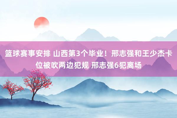 篮球赛事安排 山西第3个毕业！邢志强和王少杰卡位被吹两边犯规 邢志强6犯离场