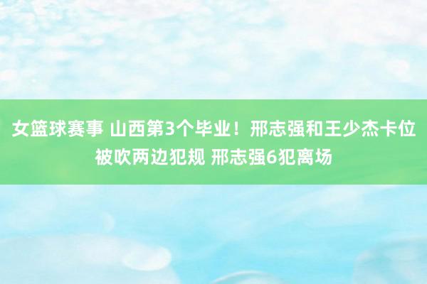 女篮球赛事 山西第3个毕业！邢志强和王少杰卡位被吹两边犯规 邢志强6犯离场