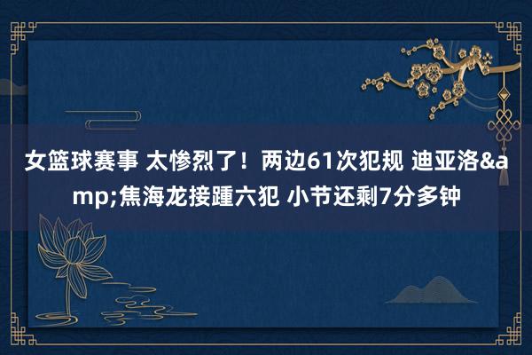 女篮球赛事 太惨烈了！两边61次犯规 迪亚洛&焦海龙接踵六犯 小节还剩7分多钟