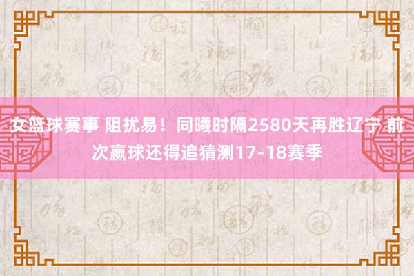 女篮球赛事 阻扰易！同曦时隔2580天再胜辽宁 前次赢球还得追猜测17-18赛季