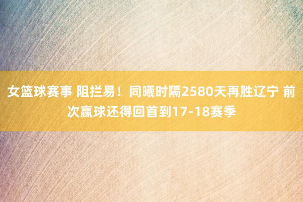 女篮球赛事 阻拦易！同曦时隔2580天再胜辽宁 前次赢球还得回首到17-18赛季