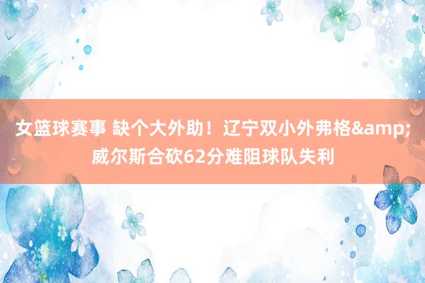 女篮球赛事 缺个大外助！辽宁双小外弗格&威尔斯合砍62分难阻球队失利