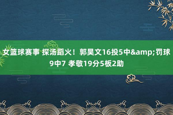 女篮球赛事 探汤蹈火！郭昊文16投5中&罚球9中7 孝敬19分5板2助