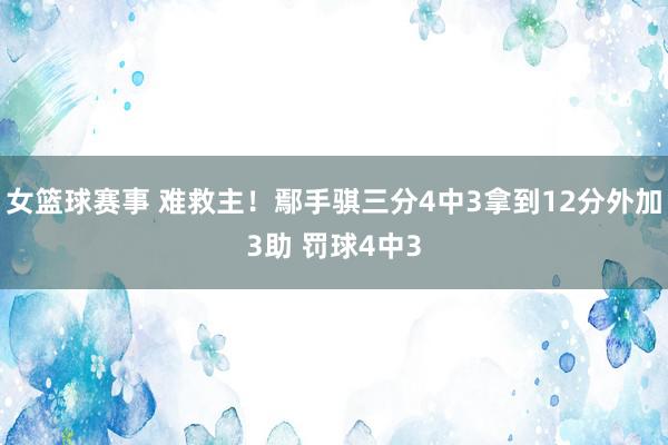 女篮球赛事 难救主！鄢手骐三分4中3拿到12分外加3助 罚球4中3