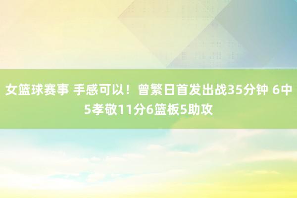 女篮球赛事 手感可以！曾繁日首发出战35分钟 6中5孝敬11分6篮板5助攻