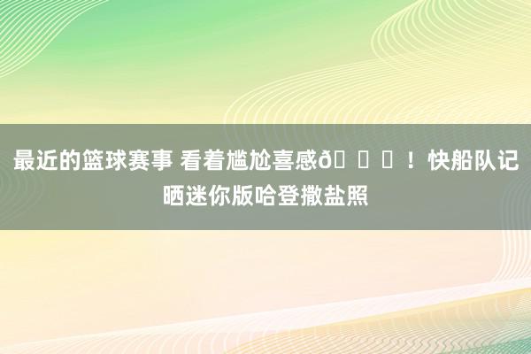 最近的篮球赛事 看着尴尬喜感😜！快船队记晒迷你版哈登撒盐照