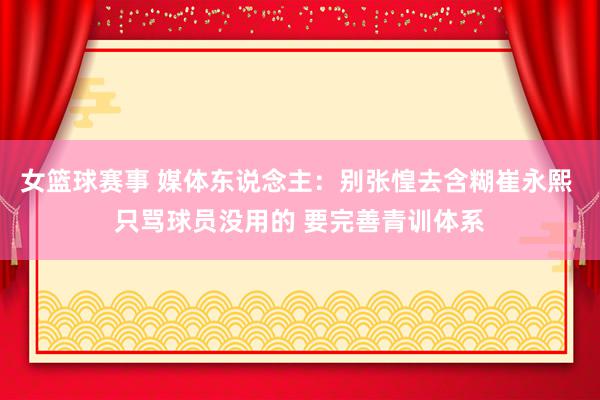 女篮球赛事 媒体东说念主：别张惶去含糊崔永熙 只骂球员没用的 要完善青训体系