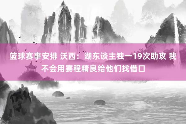 篮球赛事安排 沃西：湖东谈主独一19次助攻 我不会用赛程精良给他们找借口