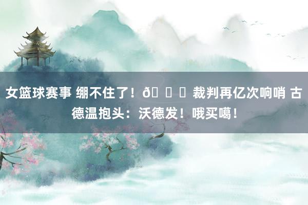 女篮球赛事 绷不住了！😂裁判再亿次响哨 古德温抱头：沃德发！哦买噶！