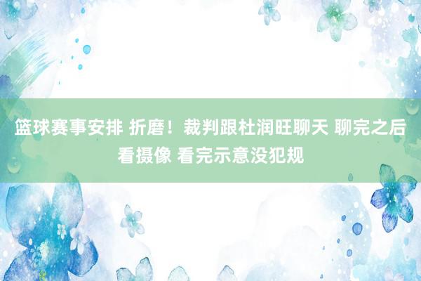 篮球赛事安排 折磨！裁判跟杜润旺聊天 聊完之后看摄像 看完示意没犯规