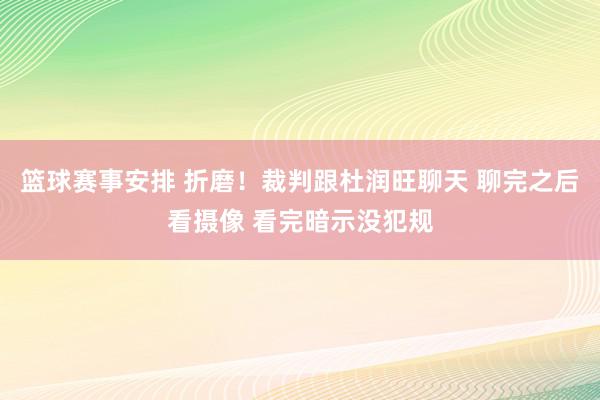 篮球赛事安排 折磨！裁判跟杜润旺聊天 聊完之后看摄像 看完暗示没犯规