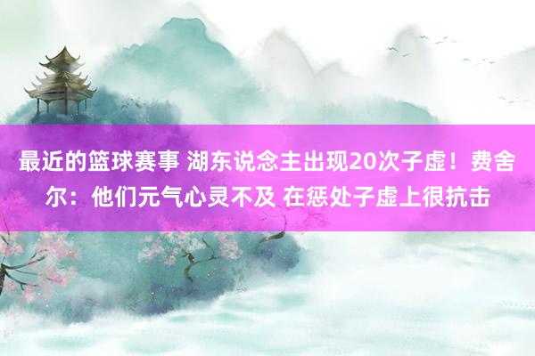 最近的篮球赛事 湖东说念主出现20次子虚！费舍尔：他们元气心灵不及 在惩处子虚上很抗击