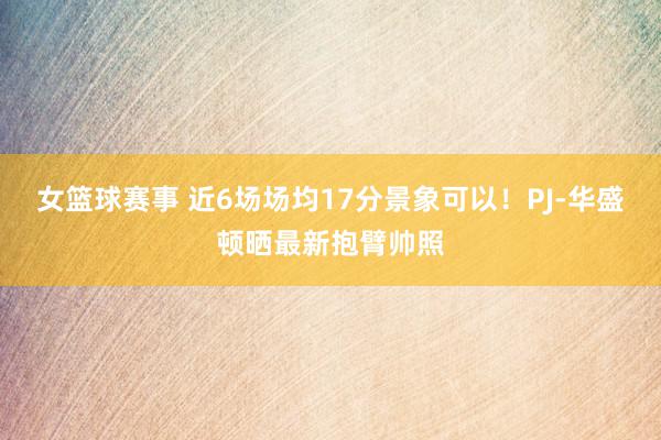 女篮球赛事 近6场场均17分景象可以！PJ-华盛顿晒最新抱臂帅照